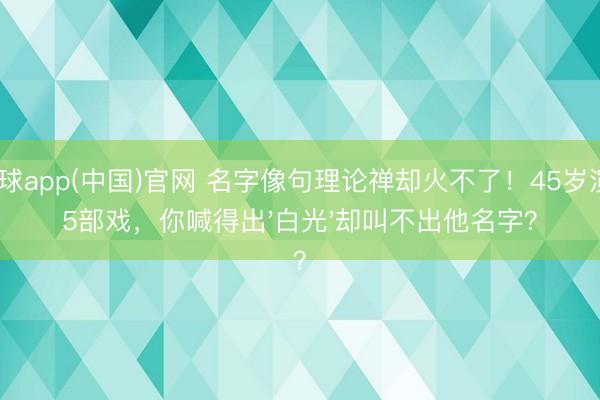 滚球app(中国)官网 名字像句理论禅却火不了！45岁演65部戏，你喊得出'白光'却叫不出他名字？
