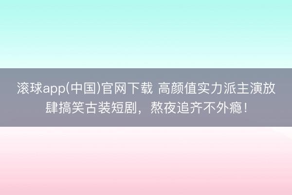 滚球app(中国)官网下载 高颜值实力派主演放肆搞笑古装短剧，熬夜追齐不外瘾！