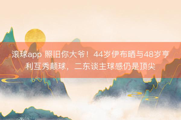 滚球app 照旧你大爷！44岁伊布晒与48岁亨利互秀颠球，二东谈主球感仍是顶尖