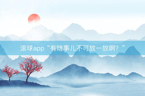 滚球app “有啥事儿不可放一放啊?”