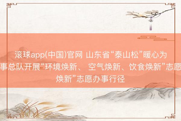 滚球app(中国)官网 山东省“泰山松”暖心为老志愿办事总队开展“环境焕新、 空气焕新、饮食焕新”志愿办事行径