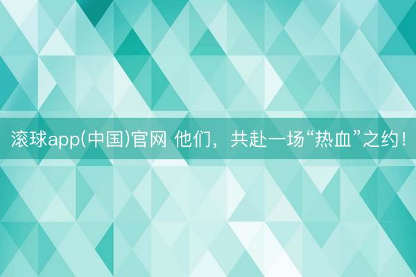 滚球app(中国)官网 他们，共赴一场“热血”之约！