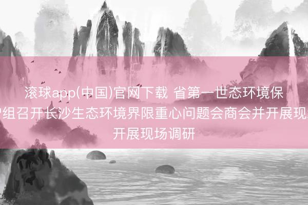滚球app(中国)官网下载 省第一世态环境保护看护组召开长沙生态环境界限重心问题会商会并开展现场调研