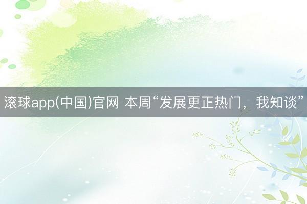 滚球app(中国)官网 本周“发展更正热门，我知谈”
