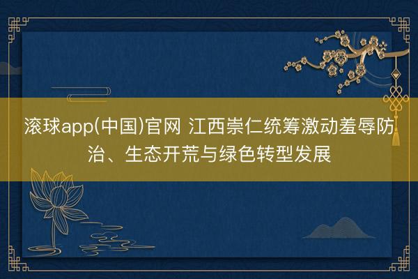 滚球app(中国)官网 江西崇仁统筹激动羞辱防治、生态开荒与绿色转型发展
