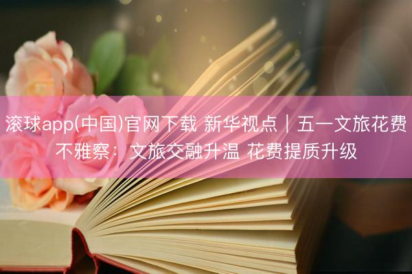 滚球app(中国)官网下载 新华视点|五一文旅花费不雅察:文旅交融升温 花费提质升级