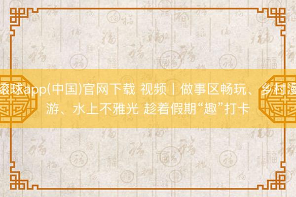 滚球app(中国)官网下载 视频丨做事区畅玩、乡村漫游、水上不雅光 趁着假期“趣”打卡