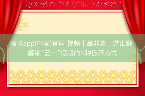 滚球app(中国)官网 视频｜品非遗、游山野 解锁“五一”假期的N种掀开方式