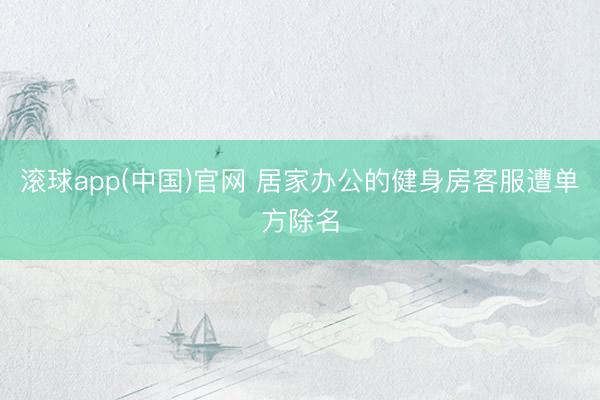 滚球app(中国)官网 居家办公的健身房客服遭单方除名