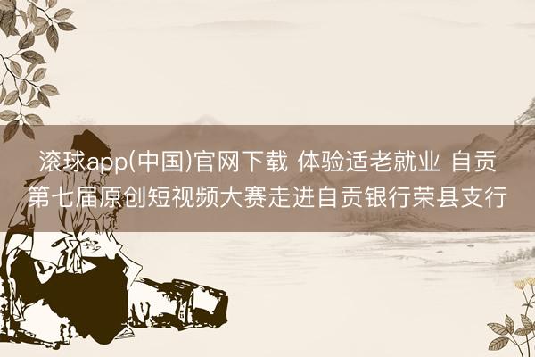 滚球app(中国)官网下载 体验适老就业 自贡第七届原创短视频大赛走进自贡银行荣县支行