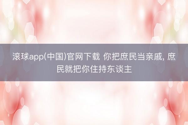 滚球app(中国)官网下载 你把庶民当亲戚， 庶民就把你住持东谈主