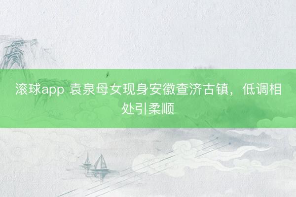 滚球app 袁泉母女现身安徽查济古镇，低调相处引柔顺