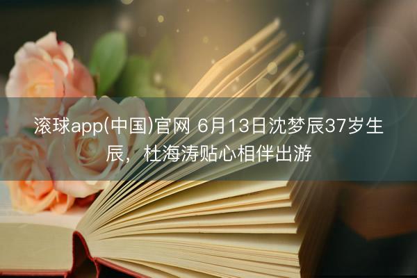 滚球app(中国)官网 6月13日沈梦辰37岁生辰，杜海涛贴心相伴出游