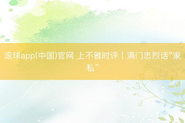 滚球app(中国)官网 上不雅时评｜满门忠烈话“家私”