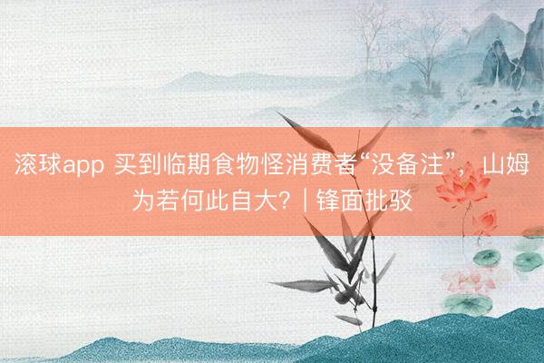 滚球app 买到临期食物怪消费者“没备注”，山姆为若何此自大？| 锋面批驳