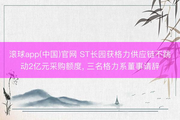 滚球app(中国)官网 ST长园获格力供应链不跳动2亿元采购额度， 三名格力系董事请辞