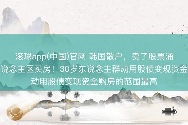 滚球app(中国)官网 韩国散户,卖了股票涌入首尔知名富东说念主区买房!30岁东说念主群动用股债变现资金购房的范围最高