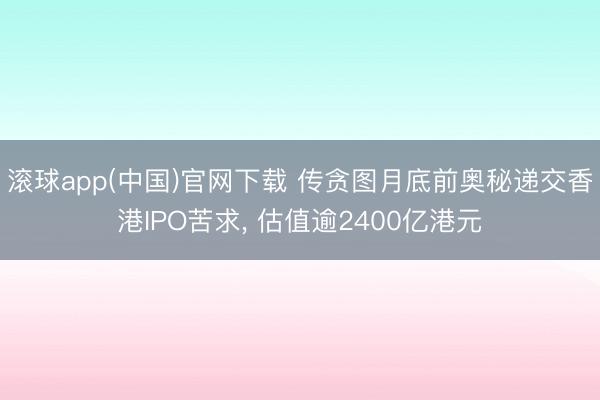 滚球app(中国)官网下载 传贪图月底前奥秘递交香港IPO苦求， 估值逾2400亿港元
