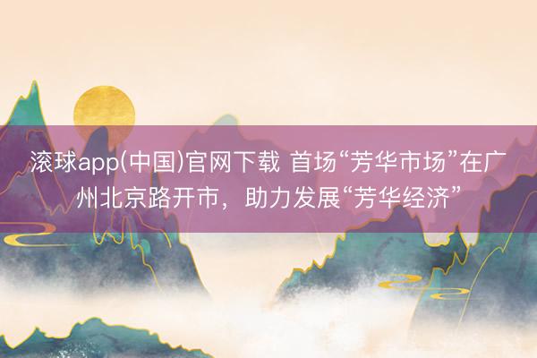 滚球app(中国)官网下载 首场“芳华市场”在广州北京路开市,助力发展“芳华经济”