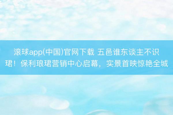 滚球app(中国)官网下载 五邑谁东谈主不识珺!保利琅珺营销中心启幕,实景首映惊艳全城