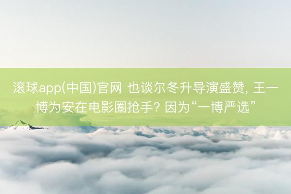 滚球app(中国)官网 也谈尔冬升导演盛赞， 王一博为安在电影圈抢手? 因为“一博严选”