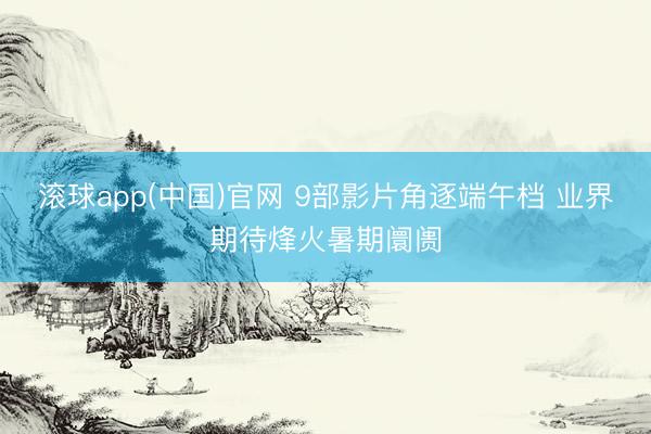 滚球app(中国)官网 9部影片角逐端午档 业界期待烽火暑期阛阓