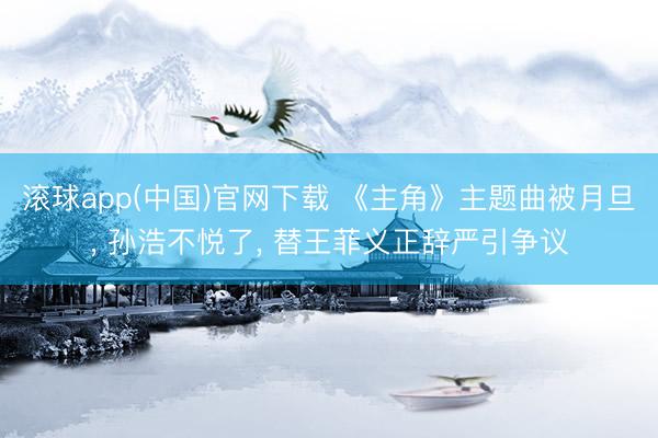 滚球app(中国)官网下载 《主角》主题曲被月旦， 孙浩不悦了， 替王菲义正辞严引争议