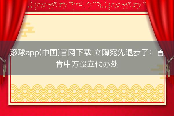 滚球app(中国)官网下载 立陶宛先退步了：首肯中方设立代办处