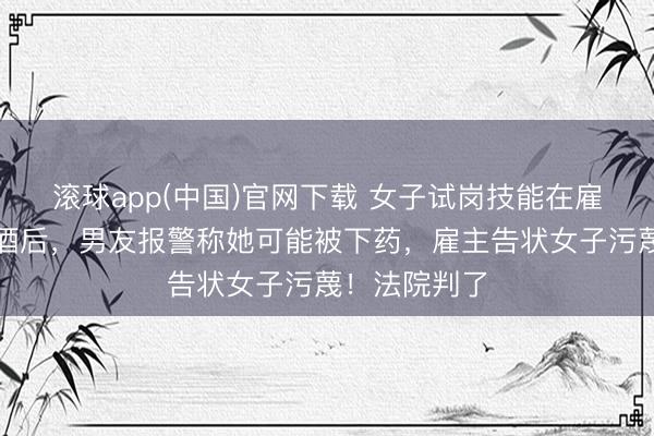 滚球app(中国)官网下载 女子试岗技能在雇主持公室喝酒后，男友报警称她可能被下药，雇主告状女子污蔑！法院判了