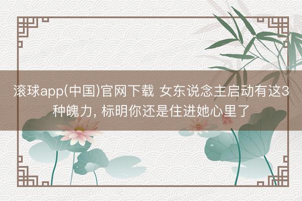滚球app(中国)官网下载 女东说念主启动有这3种魄力, 标明你还是住进她心里了