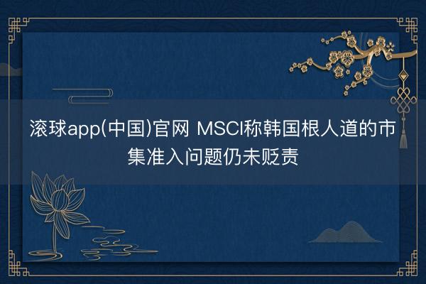 滚球app(中国)官网 MSCI称韩国根人道的市集准入问题仍未贬责