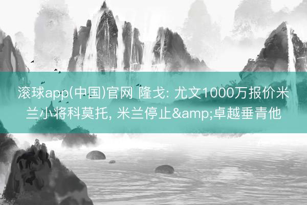 滚球app(中国)官网 隆戈: 尤文1000万报价米兰小将科莫托, 米兰停止&卓越垂青他