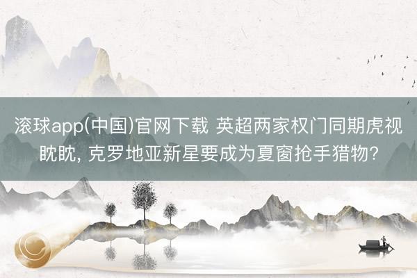 滚球app(中国)官网下载 英超两家权门同期虎视眈眈， 克罗地亚新星要成为夏窗抢手猎物?