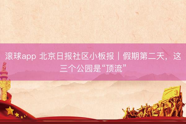 滚球app 北京日报社区小板报|假期第二天,这三个公园是“顶流”